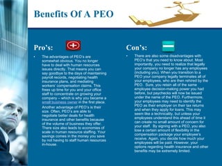 Benefits Of A PEO Pro’s: The advantages of PEO’s are somewhat obvious. You no longer have to deal with human resources issues directly. That means you can say goodbye to the days of maintaining payroll records, negotiating health insurance plans, and mediating workers’ compensation claims. This frees up time for you and your office staff to concentrate on growing your company – which is why you became a  small business owner  in the first place. Another advantage of PEO’s is their size. Often, PEO’s are able to negotiate better deals for health insurance and other benefits because of the volume of business they offer. There size also leads to economies of scale in human resource staffing. Your savings comes in the money you save by not having to staff human resources in-house. Con’s: There are also some disadvantages with PEO’s that you need to know about. Most importantly, you need to realize that legally your company no longer has any employees (including you). When you transition to a PEO your company legally terminates all of your employees, who are then rehired by the PEO.  Sure, you retain all of the same employee decision-making power you had before, but paychecks will now be issued under the name of the PEO. Furthermore, your employees may need to identify the PEO as their employer on their tax returns and when they apply for loans. This may seem like a technicality, but unless your employees understand this ahead of time it can create no small amount of concern for your staff.  By signing with a PEO, you also lose a certain amount of flexibility in the compensation package your employee’s receive. Again, you decide how much your employees will be paid. However, your options regarding health insurance and other benefits may be extremely limited.  