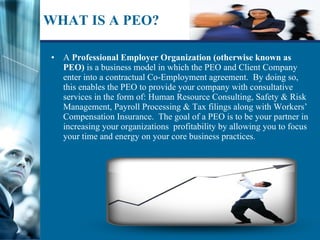 WHAT IS A PEO? A  Professional Employer Organization (otherwise known as PEO)  is a business model in which the PEO and Client Company enter into a contractual Co-Employment agreement.  By doing so, this enables the PEO to provide your company with consultative services in the form of: Human Resource Consulting, Safety & Risk Management, Payroll Processing & Tax filings along with Workers’ Compensation Insurance.  The goal of a PEO is to be your partner in increasing your organizations  profitability by allowing you to focus your time and energy on your core business practices. 