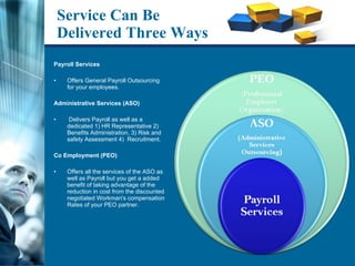 Service Can Be Delivered Three Ways Payroll Services  Offers General Payroll Outsourcing for your employees. Administrative Services (ASO) Delivers Payroll as well as a dedicated 1) HR Representative 2) Benefits Administration, 3) Risk and safety Assessment 4)  Recruitment.  Co Employment (PEO)  Offers all the services of the ASO as well as Payroll but you get a added benefit of taking advantage of the reduction in cost from the discounted negotiated Workman's compensation Rates of your PEO partner.  