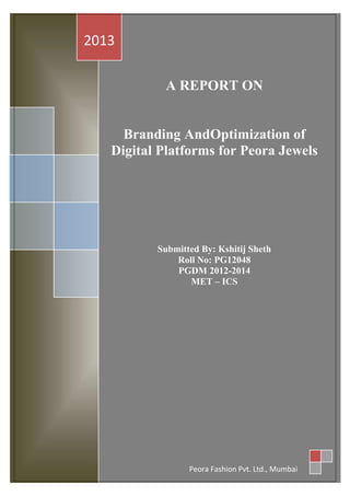 2013
A REPORT ON

Branding AndOptimization of
Digital Platforms for Peora Jewels

Submitted By: Kshitij Sheth
Roll No: PG12048
PGDM 2012-2014
MET – ICS

Peora Fashion Pvt. Ltd., Mumbai

 