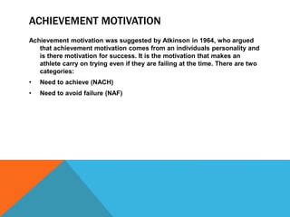ACHIEVEMENT MOTIVATION
Achievement motivation was suggested by Atkinson in 1964, who argued
that achievement motivation comes from an individuals personality and
is there motivation for success. It is the motivation that makes an
athlete carry on trying even if they are failing at the time. There are two
categories:
• Need to achieve (NACH)
• Need to avoid failure (NAF)
 