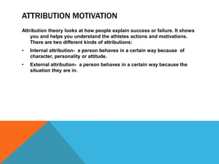 ATTRIBUTION MOTIVATION
Attribution theory looks at how people explain success or failure. It shows
you and helps you understand the athletes actions and motivations.
There are two different kinds of attributions:
• Internal attribution- a person behaves in a certain way because of
character, personality or attitude.
• External attribution- a person behaves in a certain way because the
situation they are in.
 