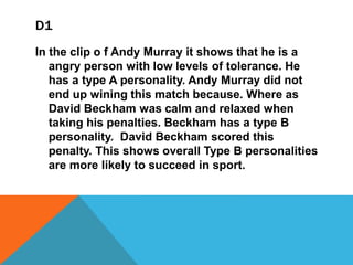 D1
In the clip o f Andy Murray it shows that he is a
angry person with low levels of tolerance. He
has a type A personality. Andy Murray did not
end up wining this match because. Where as
David Beckham was calm and relaxed when
taking his penalties. Beckham has a type B
personality. David Beckham scored this
penalty. This shows overall Type B personalities
are more likely to succeed in sport.
 