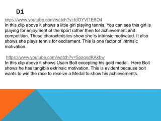 D1
https://www.youtube.com/watch?v=fdOYVf1E8O4
In this clip above it shows a little girl playing tennis. You can see this girl is
playing for enjoyment of the sport rather then for achievement and
competition. These characteristics show she is intrinsic motivated. It also
shows she plays tennis for excitement. This is one factor of intrinsic
motivation.
https://www.youtube.com/watch?v=5paosdKAkbw
In this clip above it shows Usain Bolt excepting his gold medal. Here Bolt
shows he has tangible extrinsic motivation. This is evident because bolt
wants to win the race to receive a Medal to show his achievements.
 