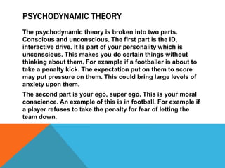 PSYCHODYNAMIC THEORY
The psychodynamic theory is broken into two parts.
Conscious and unconscious. The first part is the ID,
interactive drive. It Is part of your personality which is
unconscious. This makes you do certain things without
thinking about them. For example if a footballer is about to
take a penalty kick. The expectation put on them to score
may put pressure on them. This could bring large levels of
anxiety upon them.
The second part is your ego, super ego. This is your moral
conscience. An example of this is in football. For example if
a player refuses to take the penalty for fear of letting the
team down.
 