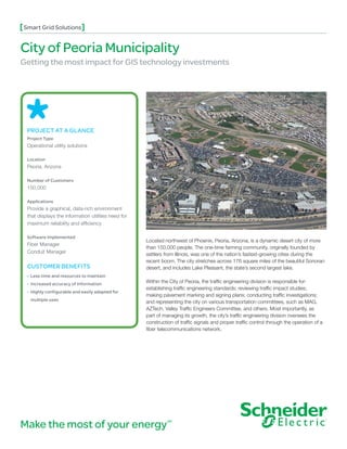 Smart Grid Solutions


City of Peoria Municipality
Getting the most impact for GIS technology investments




 PROJECT AT A GLANCE
 Project Type
 Operational utility solutions

 Location
 Peoria, Arizona

 Number of Customers
 150,000

 Applications
 Provide a graphical, data-rich environment
 that displays the information utilities need for
 maximum reliability and efficiency

 Software Implemented
                                                    Located northwest of Phoenix, Peoria, Arizona, is a dynamic desert city of more
 Fiber Manager
                                                    than 150,000 people. The one-time farming community, originally founded by
 Conduit Manager                                    settlers from Illinois, was one of the nation’s fastest-growing cities during the
                                                    recent boom. The city stretches across 176 square miles of the beautiful Sonoran
 CUSTOMER BENEFITS                                  desert, and includes Lake Pleasant, the state’s second largest lake.
 • Less time and resources to maintain
 • Increased accuracy of information               Within the City of Peoria, the traffic engineering division is responsible for:
                                                    establishing traffic engineering standards; reviewing traffic impact studies;
 • Highly configurable and easily adapted for
                                                    making pavement marking and signing plans; conducting traffic investigations;
  multiple uses
                                                    and representing the city on various transportation committees, such as MAG,
                                                    AZTech, Valley Traffic Engineers Committee, and others. Most importantly, as
                                                    part of managing its growth, the city’s traffic engineering division oversees the
                                                    construction of traffic signals and proper traffic control through the operation of a
                                                    fiber telecommunications network.




Make the most of your energy                                  SM
 