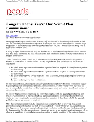 Congratulations: You’re Our Newest Plan Commissioner…                                                  Page 1 of 3




 Congratulations: You’re Our Newest Plan
 Commissioner…
 So Now What Do You Do?
 iBi - July 2010
 by Charles Eckenstahler and Craig Hullinger

 Being appointed to a plan commission is an honor very few residents of a community ever receive. Where
 else can you serve your community in a position in which you need to have the wisdom of a seasoned judge,
 the patience of a saint, familiarity with the legalities of land use law, and a personal sense of doing what is
 right for the common good?

 Serving on a plan commission is not easy, but it can be one of the most rewarding experiences of a person’s
 life. This article summarizes the basic functions of the plan commission and the everyday responsibilities of
 the plan commissioner.

 A Plan Commission, under Illinois law, is primarily an advisory body to the city council, village board of
 trustees or county board of commissioners. The jobs assigned to the plan commission are rather few, but
 significant:

     • To gather public input and recommend to the legislative body the adoption of a comprehensive plan for
       the municipality
     • To gather public input and recommend to the legislative body the adoption of a zoning ordinance for
       the municipality
     • To review and/or approve new development—more specifically, site development plans for specific
       projects
     • To review and/or approve plats of subdivision.

 In many areas of Illinois, planning and zoning programs have a long history. In others, communities are just
 beginning to develop comprehensive plans and zoning ordinances. Whether you have been appointed to a
 new or seasoned plan commission, it will involve the same procedures and require a considerable amount of
 research and preparation.

 In Illinois, the plan commission prepares the comprehensive plan, holds the required public hearings and
 makes a recommendation to the legislative body regarding its adoption. The zoning ordinance follows a
 similar process, where the plan commission oversees the preparation of the ordinance, holds the required
 public hearing and recommends its adoption.

 Once these documents are adopted, the plan commission assumes the duty of reviewing development
 proposals, development site plans and plats of subdivided land. Typically, the review is designed to assure
 that the proposed development is completed according to regulations and development standards established
 by the community. The plan commission may also decide whether or not certain types of development will be
 allowed as special uses or planned developments according to specific provisions of the zoning ordinance.



http://www.peoriamagazines.com/print/6906                                                                7/6/2010
 