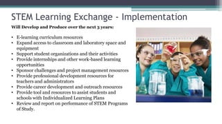 STEM Learning Exchange - Implementation
Will Develop and Produce over the next 3 years:

• E-learning curriculum resources
• Expand access to classroom and laboratory space and
  equipment
• Support student organizations and their activities
• Provide internships and other work-based learning
  opportunities
• Sponsor challenges and project management resources
• Provide professional development resources for
  teachers and administrators
• Provide career development and outreach resources
• Provide tool and resources to assist students and
  schools with Individualized Learning Plans
• Review and report on performance of STEM Programs
  of Study.
 