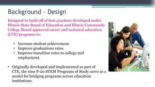 Background - Design
Designed to build off of best practices developed under
Illinois State Board of Education and Illinois Community
College Board approved career and technical education
(CTE) programs to:

   • Increase student achievement.
   • Improve graduations rates.
   • Improve transition rates to college and
     employment.

• Originally developed and implemented as part of
  CTE, the nine P-20 STEM Programs of Study serve as a
  model for bridging programs across education
  institutions.                                            7
 