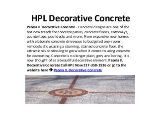 HPL Decorative Concrete
Peoria IL Decorative Concrete - Concrete designs are one of the
hot new trends for concrete patios, concrete floors, entryways,
countertops, pool decks and more. From expansive new homes
with elaborate concrete driveways to budgeted one-room
remodels showcasing a stunning, stained concrete floor, the
attraction is continuing to grow when it comes to using concrete
for decorating. Concrete is no longer plain, grey and boring, it is
now thought of as a beautiful decorative element. Peoria IL
Decorative Concrete Call HPL Now 217-358-1916 or go to the
website here  Peoria IL Decorative Concrete
 