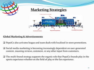 Marketing Strategies
Global Marketing & Advertisements
 PepsiCo also activates league and team deals with localized in-store promotions.
 Social media marketing is becoming increasingly dependent on user-generated
content, meaning reviews, comment, or any other input from customers.
 The multi-brand strategy supports the organic role that PepsiCo brands play in the
sports experience whether on the field of play or the fan experience.
10
 