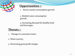 Opportunities :-
1. Savory snacks consumption growth.
2. Bottled water consumption
growth.
3. Increasing demand for healthy food
and beverages.
Threats :-
1. Changes in consumer tastes.
2. Water scarcity.
3. Decreasing gross profit margin.
18
 