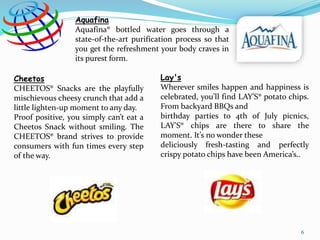 Aquafina
Aquafina® bottled water goes through a
state-of-the-art purification process so that
you get the refreshment your body craves in
its purest form.
Cheetos
CHEETOS® Snacks are the playfully
mischievous cheesy crunch that add a
little lighten-up moment to any day.
Proof positive, you simply can’t eat a
Cheetos Snack without smiling. The
CHEETOS® brand strives to provide
consumers with fun times every step
of the way.
Lay's
Wherever smiles happen and happiness is
celebrated, you’ll find LAY'S® potato chips.
From backyard BBQs and
birthday parties to 4th of July picnics,
LAY'S® chips are there to share the
moment. It’s no wonder these
deliciously fresh-tasting and perfectly
crispy potato chips have been America’s..
6
 