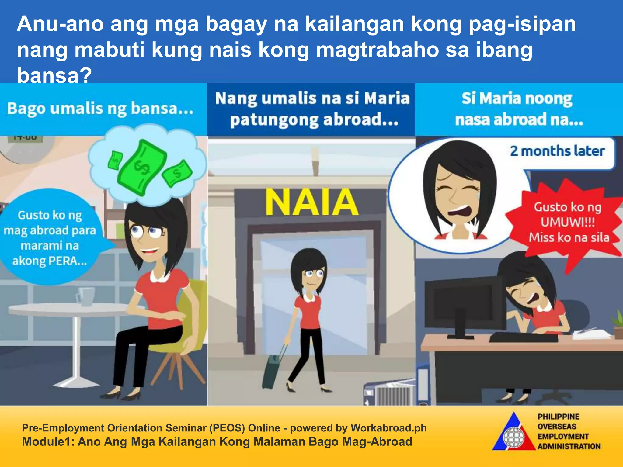 Pre-Employment Orientation Seminar (PEOS) Online - powered by Workabroad.ph
Module1: Ano Ang Mga Kailangan Kong Malaman Bago Mag-Abroad
Anu-ano ang mga bagay na kailangan kong pag-isipan
nang mabuti kung nais kong magtrabaho sa ibang
bansa?
 