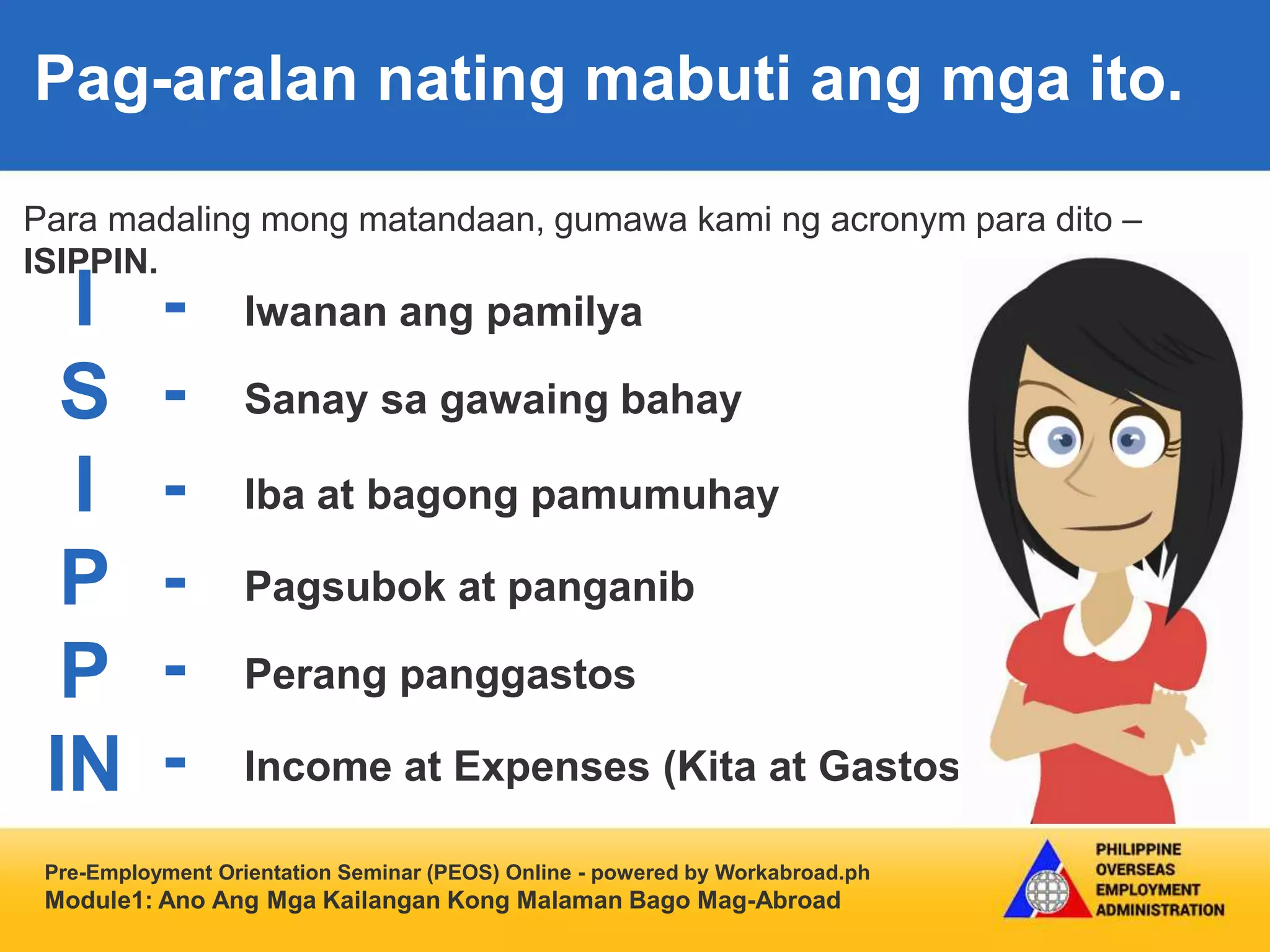 Pre-Employment Orientation Seminar (PEOS) Online - powered by Workabroad.ph
Module1: Ano Ang Mga Kailangan Kong Malaman Bago Mag-Abroad
Para madaling mong matandaan, gumawa kami ng acronym para dito –
ISIPPIN.
Pag-aralan nating mabuti ang mga ito.
I
S
I
P
P
IN
- Iwanan ang pamilya
- Sanay sa gawaing bahay
- Iba at bagong pamumuhay
- Pagsubok at panganib
- Perang panggastos
- Income at Expenses (Kita at Gastos)
 