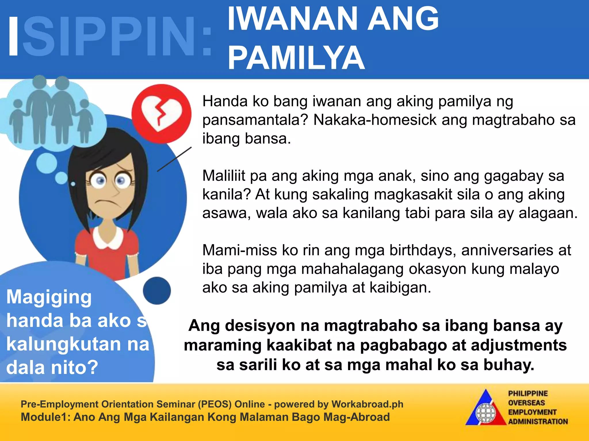 ISIPPIN:
Pre-Employment Orientation Seminar (PEOS) Online - powered by Workabroad.ph
Module1: Ano Ang Mga Kailangan Kong Malaman Bago Mag-Abroad
Handa ko bang iwanan ang aking pamilya ng
pansamantala? Nakaka-homesick ang magtrabaho sa
ibang bansa.
Maliliit pa ang aking mga anak, sino ang gagabay sa
kanila? At kung sakaling magkasakit sila o ang aking
asawa, wala ako sa kanilang tabi para sila ay alagaan.
Mami-miss ko rin ang mga birthdays, anniversaries at
iba pang mga mahahalagang okasyon kung malayo
ako sa aking pamilya at kaibigan.
Magiging
handa ba ako sa
kalungkutan na
dala nito?
Ang desisyon na magtrabaho sa ibang bansa ay
maraming kaakibat na pagbabago at adjustments
sa sarili ko at sa mga mahal ko sa buhay.
IWANAN ANG
PAMILYA
 