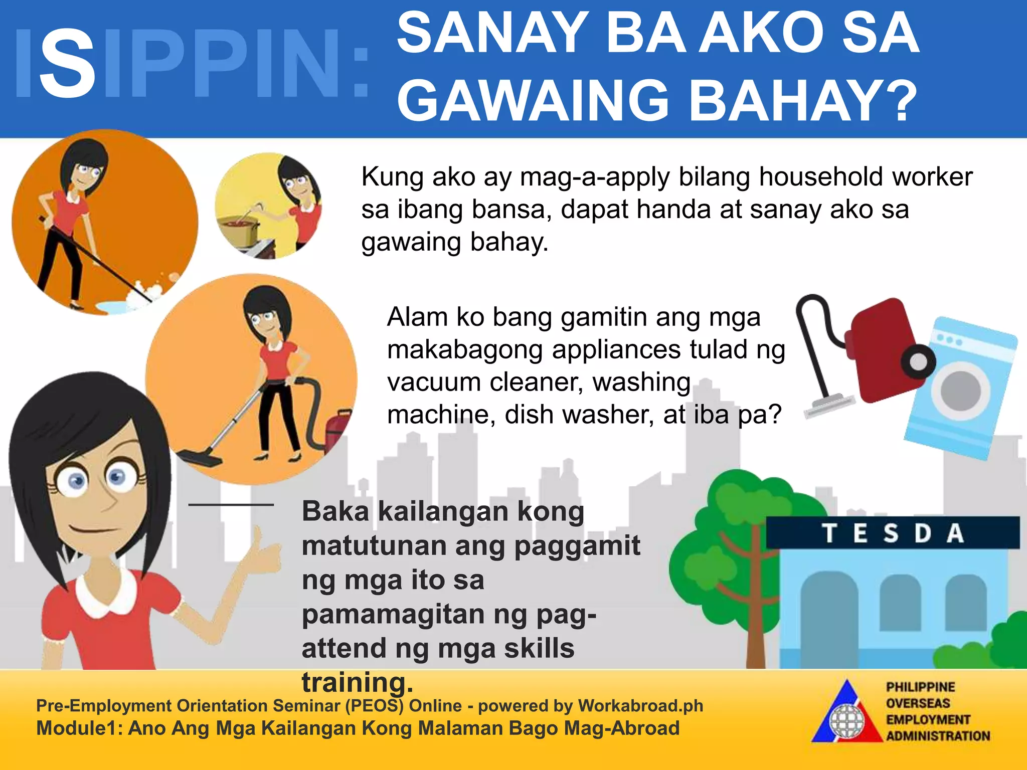 ISIPPIN: SANAY BA AKO SA
GAWAING BAHAY?
Pre-Employment Orientation Seminar (PEOS) Online - powered by Workabroad.ph
Module1: Ano Ang Mga Kailangan Kong Malaman Bago Mag-Abroad
Kung ako ay mag-a-apply bilang household worker
sa ibang bansa, dapat handa at sanay ako sa
gawaing bahay.
Alam ko bang gamitin ang mga
makabagong appliances tulad ng
vacuum cleaner, washing
machine, dish washer, at iba pa?
Baka kailangan kong
matutunan ang paggamit
ng mga ito sa
pamamagitan ng pag-
attend ng mga skills
training.
 