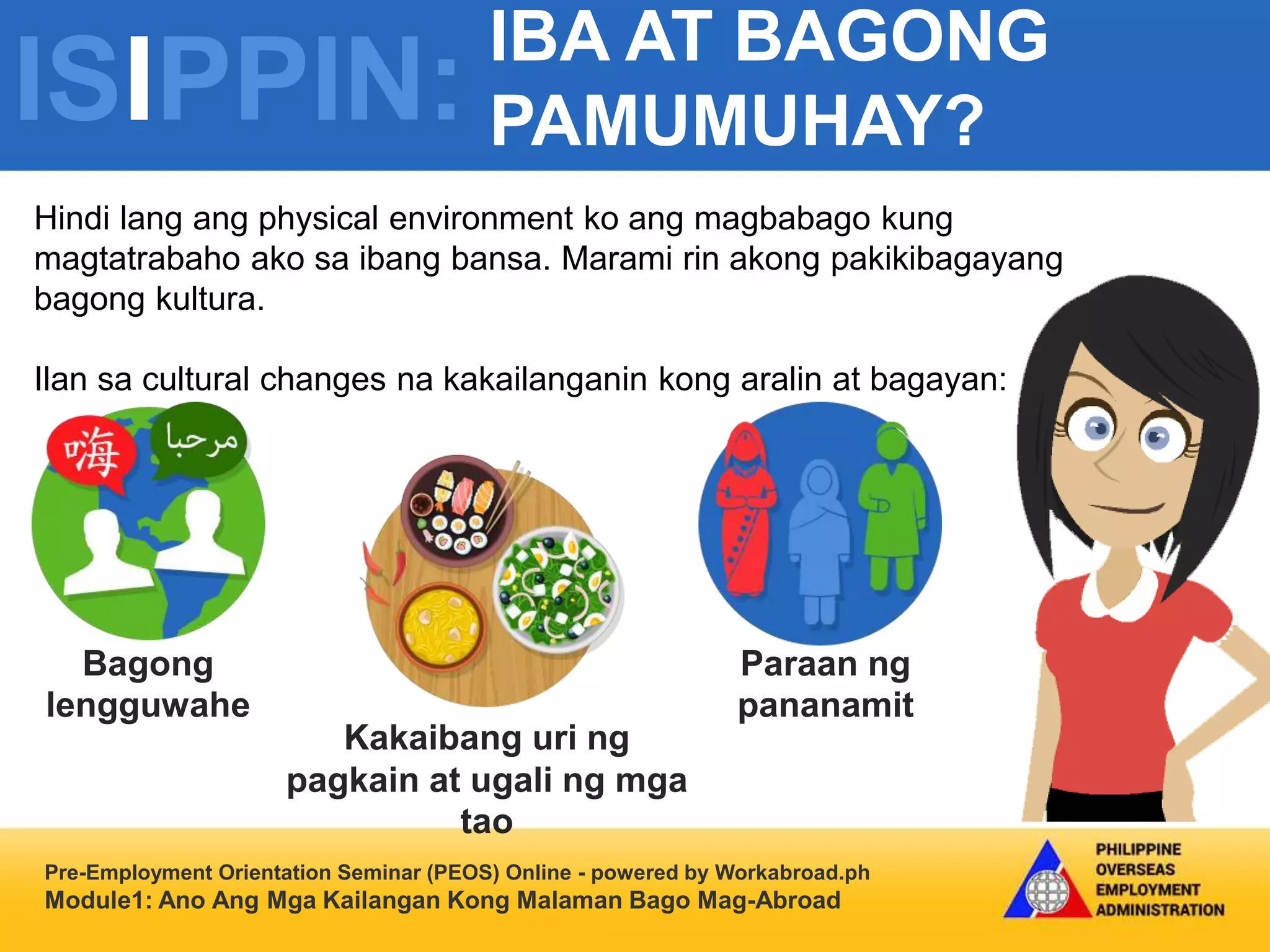 ISIPPIN:
IBA AT BAGONG
PAMUMUHAY?
Pre-Employment Orientation Seminar (PEOS) Online - powered by Workabroad.ph
Module1: Ano Ang Mga Kailangan Kong Malaman Bago Mag-Abroad
Hindi lang ang physical environment ko ang magbabago kung
magtatrabaho ako sa ibang bansa. Marami rin akong pakikibagayang
bagong kultura.
Ilan sa cultural changes na kakailanganin kong aralin at bagayan:
Bagong
lengguwahe
Kakaibang uri ng
pagkain at ugali ng mga
tao
Paraan ng
pananamit
 