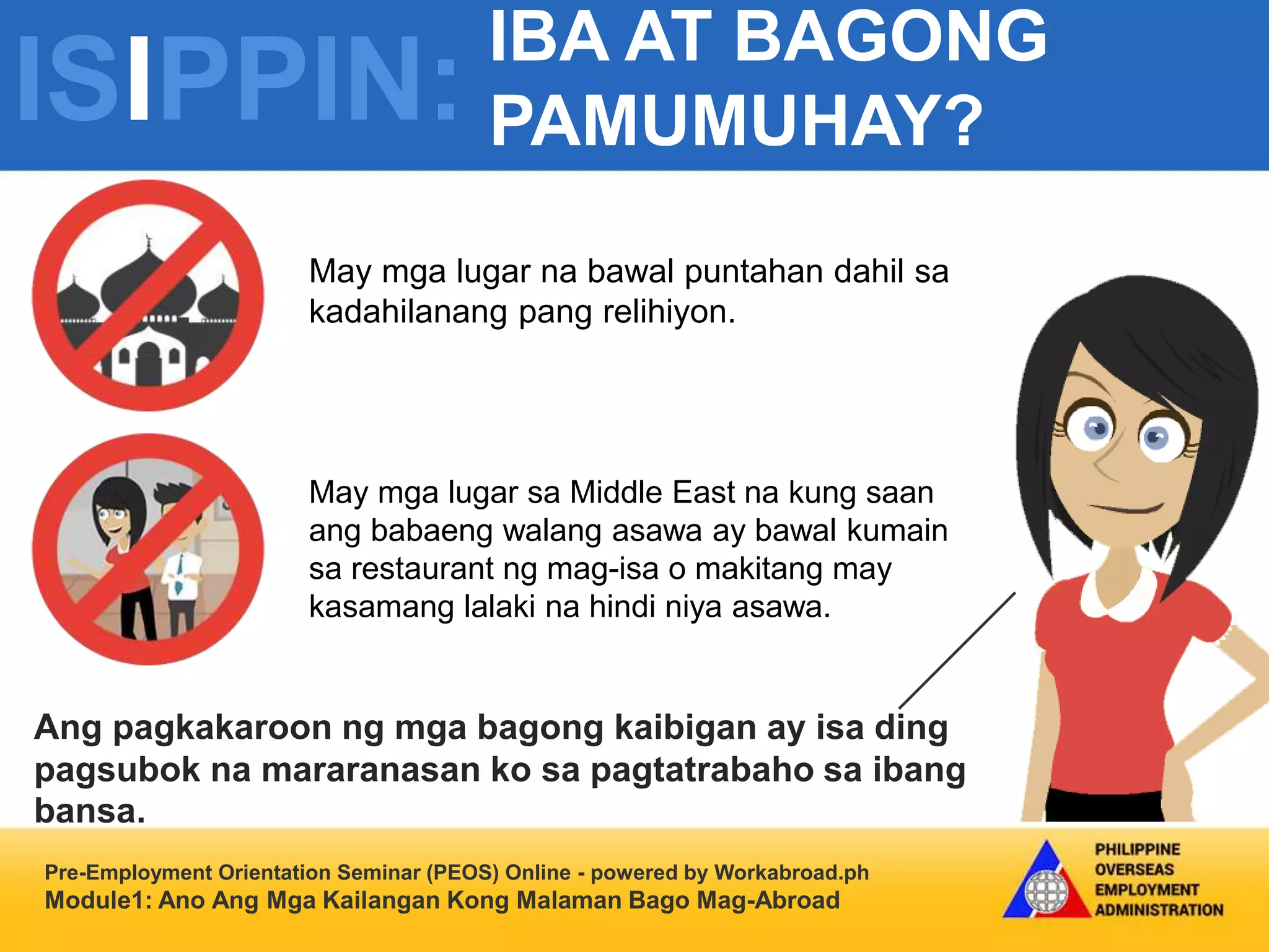 ISIPPIN:
IBA AT BAGONG
PAMUMUHAY?
Pre-Employment Orientation Seminar (PEOS) Online - powered by Workabroad.ph
Module1: Ano Ang Mga Kailangan Kong Malaman Bago Mag-Abroad
May mga lugar na bawal puntahan dahil sa
kadahilanang pang relihiyon.
Ang pagkakaroon ng mga bagong kaibigan ay isa ding
pagsubok na mararanasan ko sa pagtatrabaho sa ibang
bansa.
May mga lugar sa Middle East na kung saan
ang babaeng walang asawa ay bawal kumain
sa restaurant ng mag-isa o makitang may
kasamang lalaki na hindi niya asawa.
 