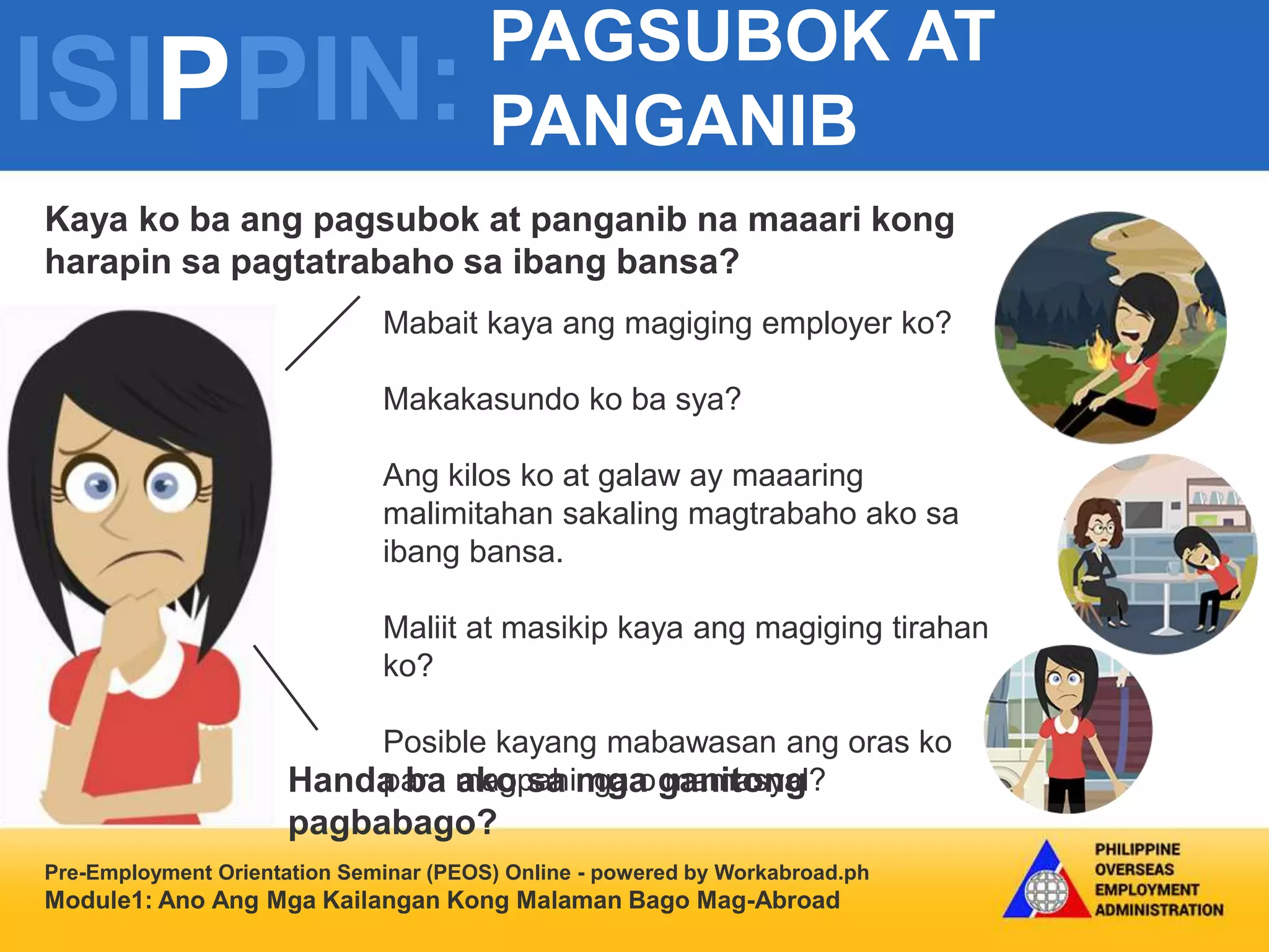 ISIPPIN:
PAGSUBOK AT
PANGANIB
Pre-Employment Orientation Seminar (PEOS) Online - powered by Workabroad.ph
Module1: Ano Ang Mga Kailangan Kong Malaman Bago Mag-Abroad
Mabait kaya ang magiging employer ko?
Makakasundo ko ba sya?
Ang kilos ko at galaw ay maaaring
malimitahan sakaling magtrabaho ako sa
ibang bansa.
Maliit at masikip kaya ang magiging tirahan
ko?
Posible kayang mabawasan ang oras ko
para magpahinga o mamasyal?
Kaya ko ba ang pagsubok at panganib na maaari kong
harapin sa pagtatrabaho sa ibang bansa?
Handa ba ako sa mga ganitong
pagbabago?
 
