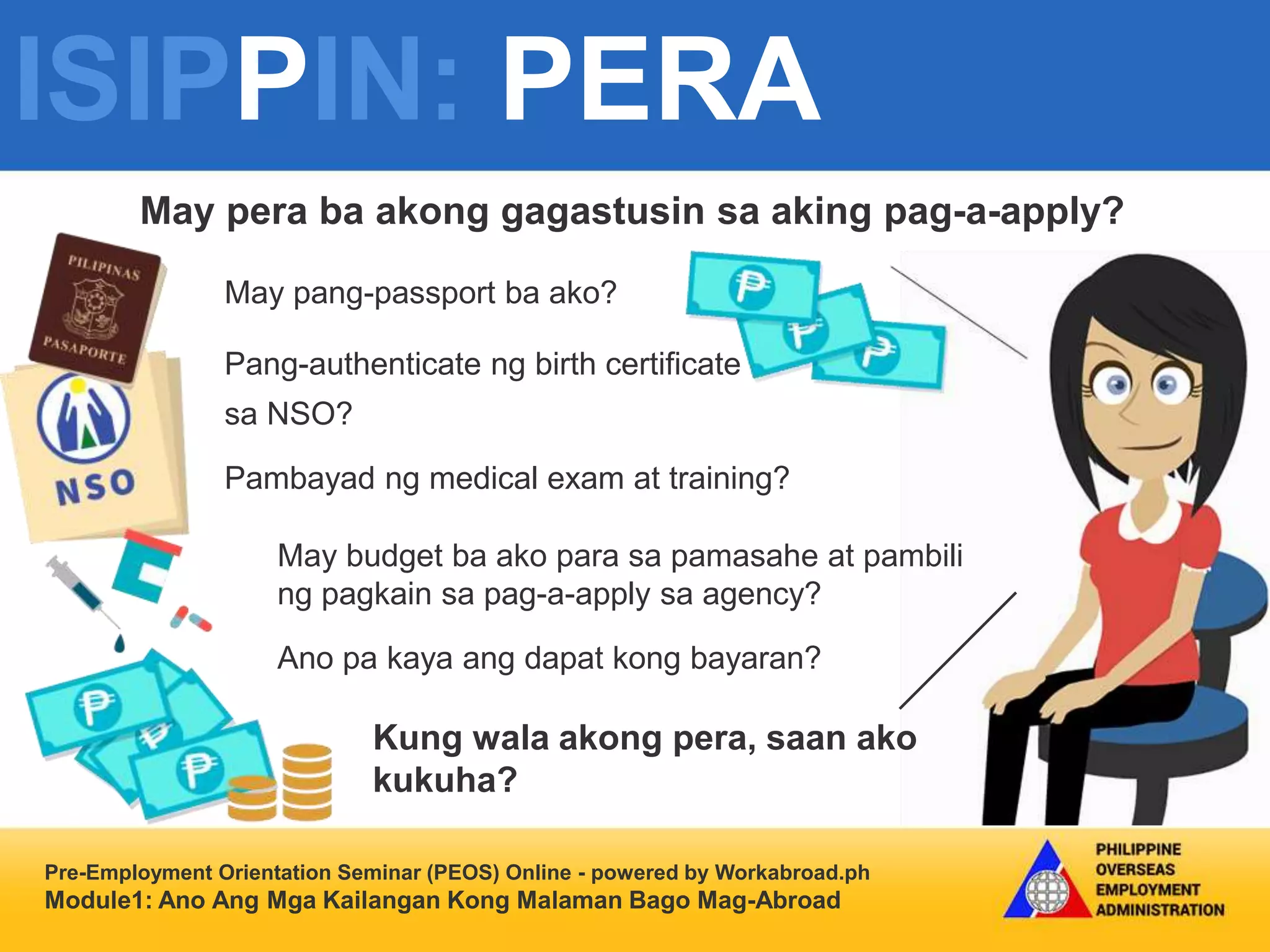 ISIPPIN: PERA
Pre-Employment Orientation Seminar (PEOS) Online - powered by Workabroad.ph
Module1: Ano Ang Mga Kailangan Kong Malaman Bago Mag-Abroad
Handa ba
ako sa mga
Ganitong
pagbabago?
May pera ba akong gagastusin sa aking pag-a-apply?
May pang-passport ba ako?
Pang-authenticate ng birth certificate
sa NSO?
Pambayad ng medical exam at training?
May budget ba ako para sa pamasahe at pambili
ng pagkain sa pag-a-apply sa agency?
Ano pa kaya ang dapat kong bayaran?
Kung wala akong pera, saan ako
kukuha?
 