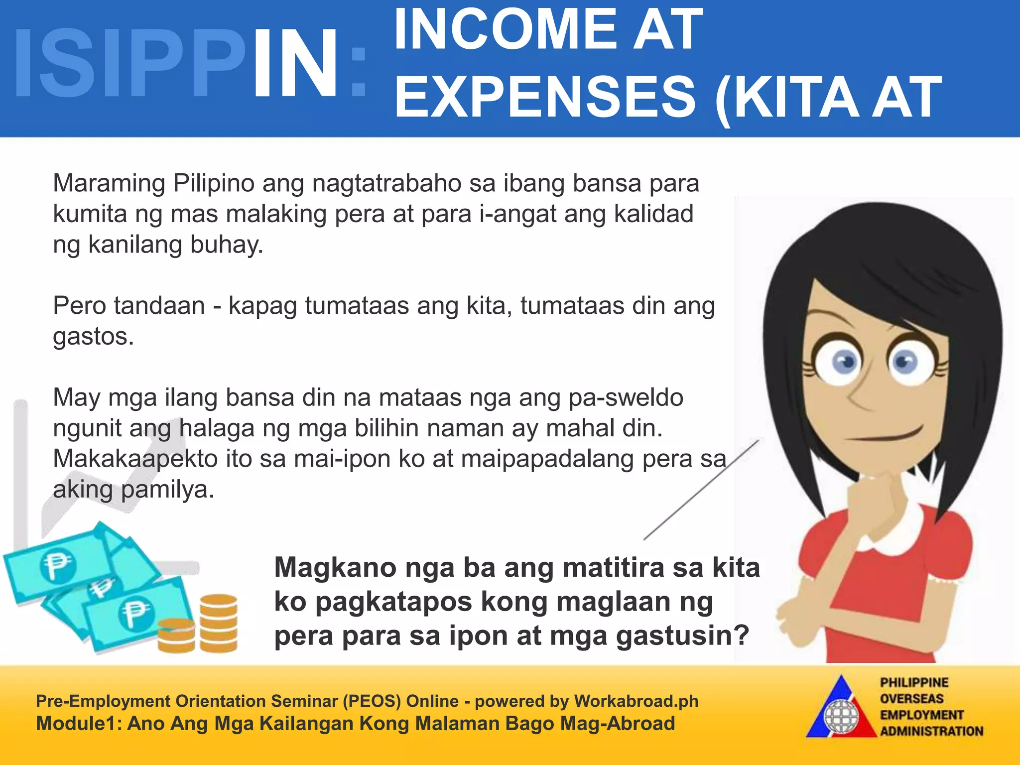 ISIPPIN:
INCOME AT
EXPENSES (KITA AT
GASTOS)
Pre-Employment Orientation Seminar (PEOS) Online - powered by Workabroad.ph
Module1: Ano Ang Mga Kailangan Kong Malaman Bago Mag-Abroad
Maraming Pilipino ang nagtatrabaho sa ibang bansa para
kumita ng mas malaking pera at para i-angat ang kalidad
ng kanilang buhay.
Pero tandaan - kapag tumataas ang kita, tumataas din ang
gastos.
May mga ilang bansa din na mataas nga ang pa-sweldo
ngunit ang halaga ng mga bilihin naman ay mahal din.
Makakaapekto ito sa mai-ipon ko at maipapadalang pera sa
aking pamilya.
Magkano nga ba ang matitira sa kita
ko pagkatapos kong maglaan ng
pera para sa ipon at mga gastusin?
 