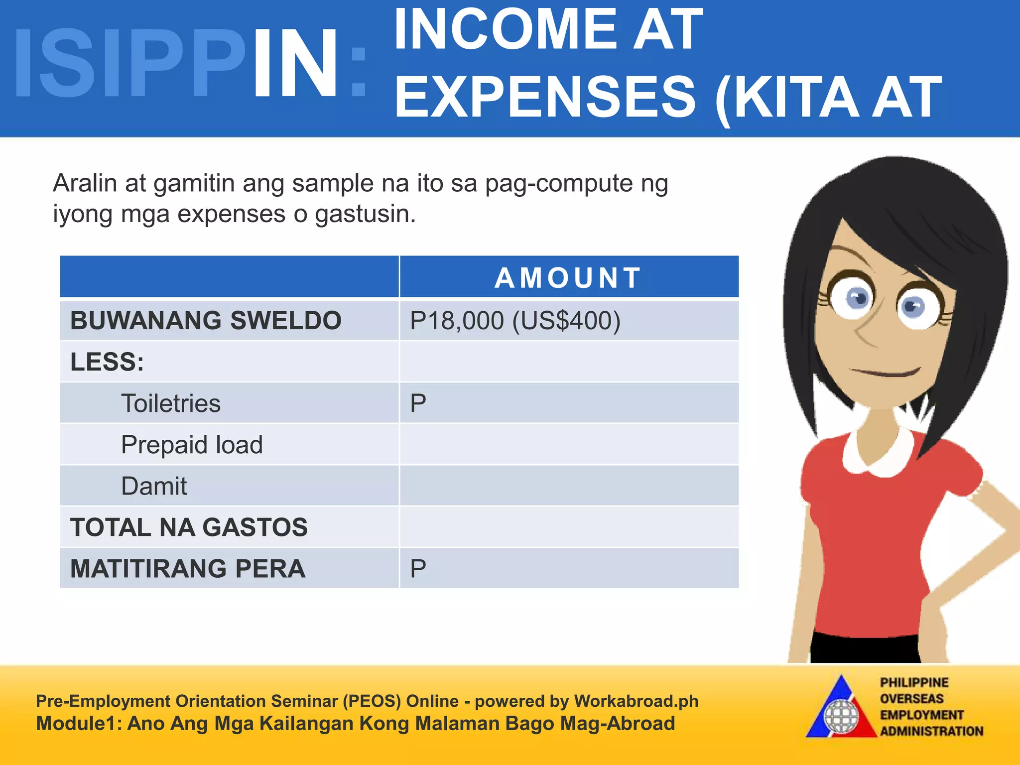 ISIPPIN:
INCOME AT
EXPENSES (KITA AT
GASTOS)
Pre-Employment Orientation Seminar (PEOS) Online - powered by Workabroad.ph
Module1: Ano Ang Mga Kailangan Kong Malaman Bago Mag-Abroad
Aralin at gamitin ang sample na ito sa pag-compute ng
iyong mga expenses o gastusin.
A MOU N T
BUWANANG SWELDO P18,000 (US$400)
LESS:
Toiletries P
Prepaid load
Damit
TOTAL NA GASTOS
MATITIRANG PERA P
 