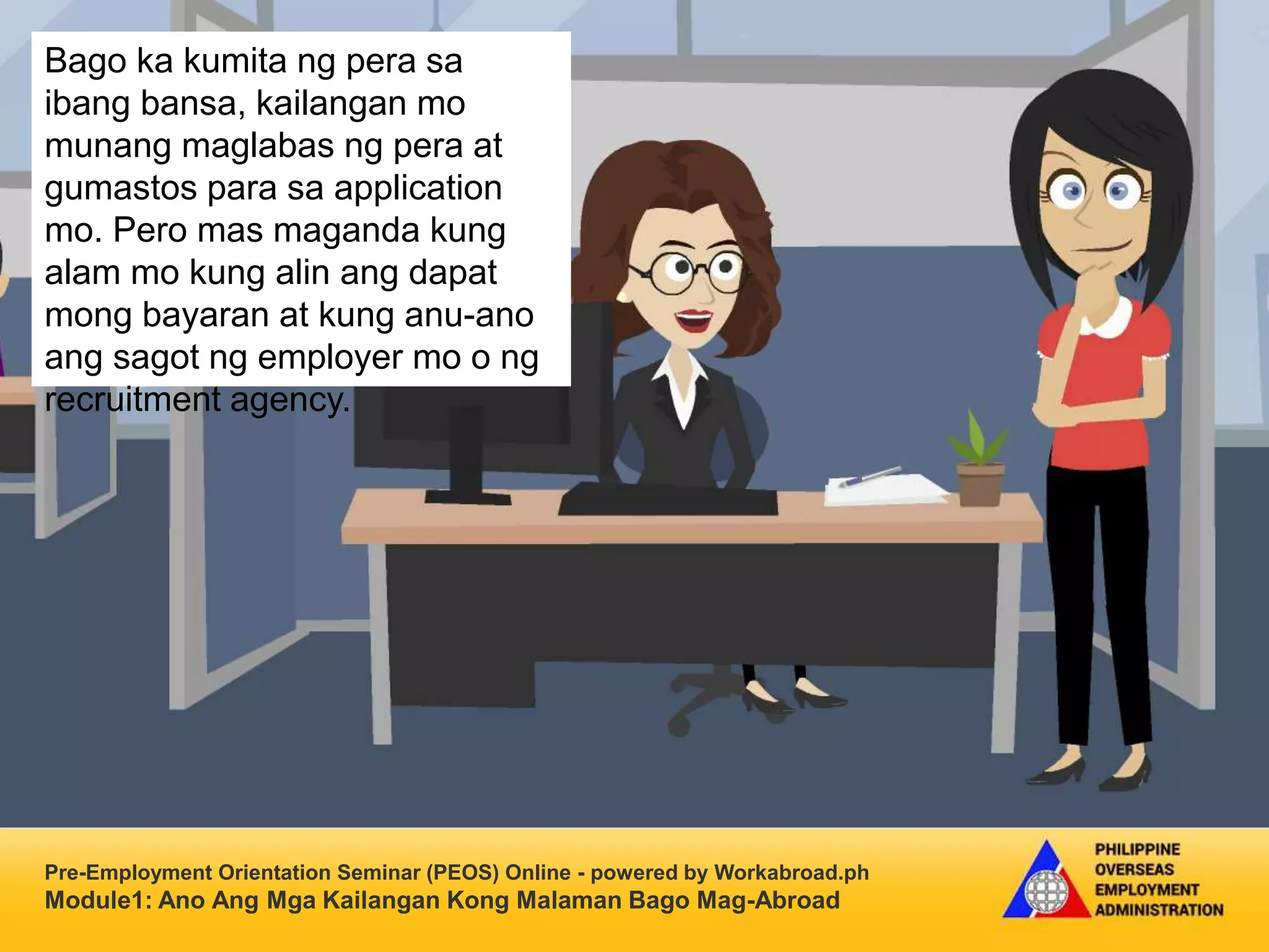 Pre-Employment Orientation Seminar (PEOS) Online - powered by Workabroad.ph
Module1: Ano Ang Mga Kailangan Kong Malaman Bago Mag-Abroad
Bago ka kumita ng pera sa
ibang bansa, kailangan mo
munang maglabas ng pera at
gumastos para sa application
mo. Pero mas maganda kung
alam mo kung alin ang dapat
mong bayaran at kung anu-ano
ang sagot ng employer mo o ng
recruitment agency.
 