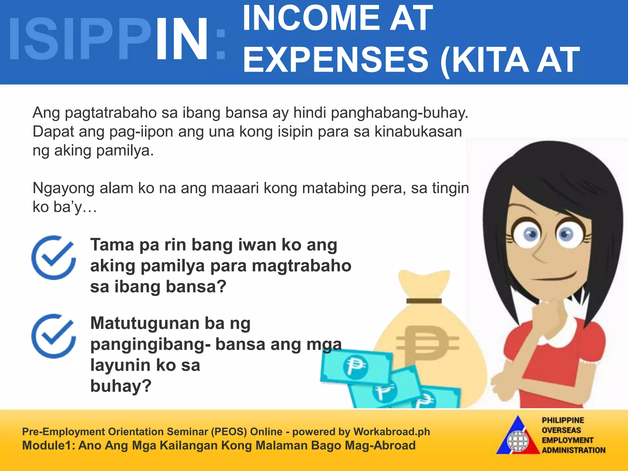 ISIPPIN:
INCOME AT
EXPENSES (KITA AT
GASTOS)
Pre-Employment Orientation Seminar (PEOS) Online - powered by Workabroad.ph
Module1: Ano Ang Mga Kailangan Kong Malaman Bago Mag-Abroad
Ang pagtatrabaho sa ibang bansa ay hindi panghabang-buhay.
Dapat ang pag-iipon ang una kong isipin para sa kinabukasan
ng aking pamilya.
Ngayong alam ko na ang maaari kong matabing pera, sa tingin
ko ba’y…
Tama pa rin bang iwan ko ang
aking pamilya para magtrabaho
sa ibang bansa?
Matutugunan ba ng
pangingibang- bansa ang mga
layunin ko sa
buhay?
 