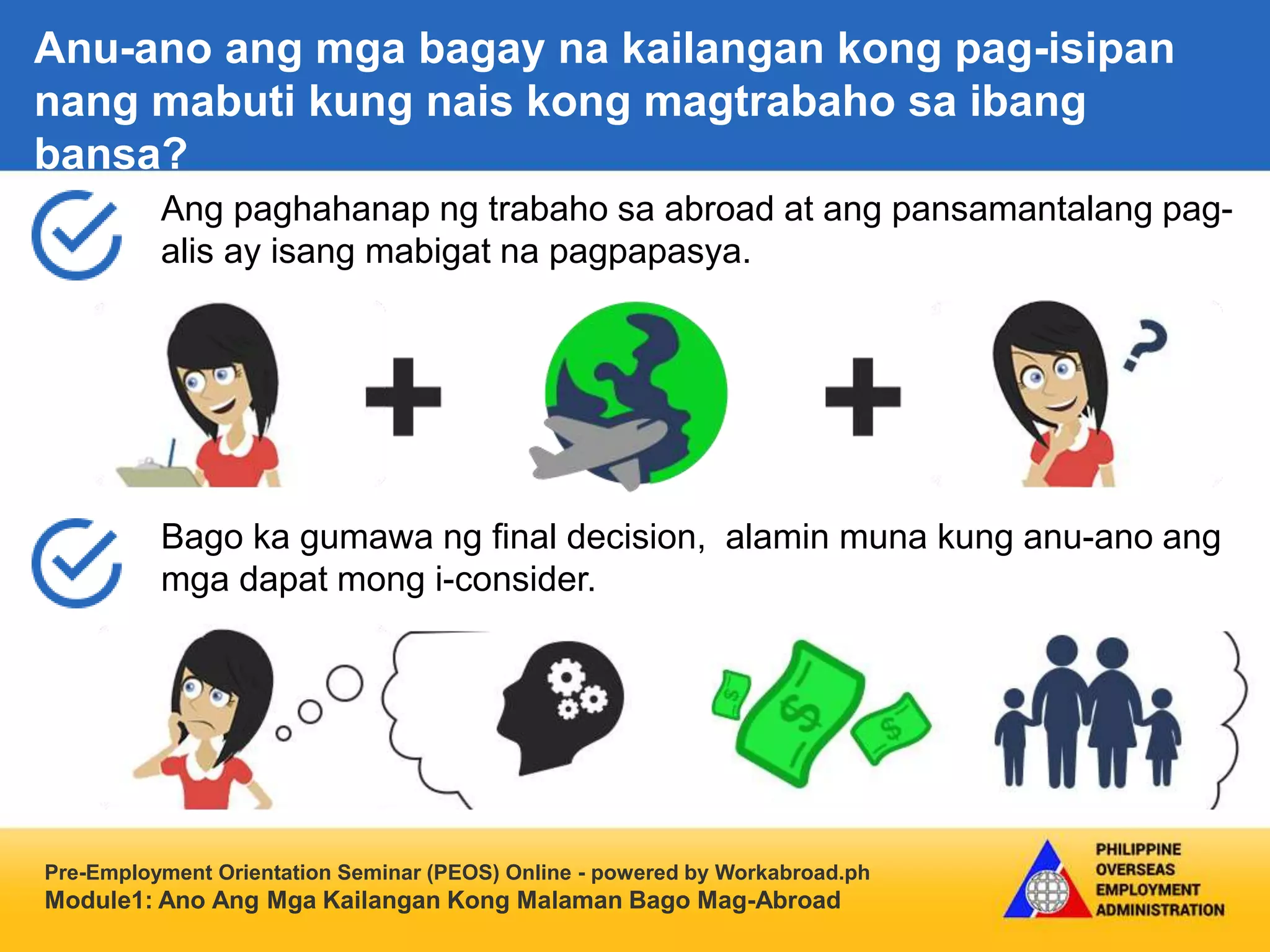 Pre-Employment Orientation Seminar (PEOS) Online - powered by Workabroad.ph
Module1: Ano Ang Mga Kailangan Kong Malaman Bago Mag-Abroad
Ang paghahanap ng trabaho sa abroad at ang pansamantalang pag-
alis ay isang mabigat na pagpapasya.
Bago ka gumawa ng final decision, alamin muna kung anu-ano ang
mga dapat mong i-consider.
Anu-ano ang mga bagay na kailangan kong pag-isipan
nang mabuti kung nais kong magtrabaho sa ibang
bansa?
 
