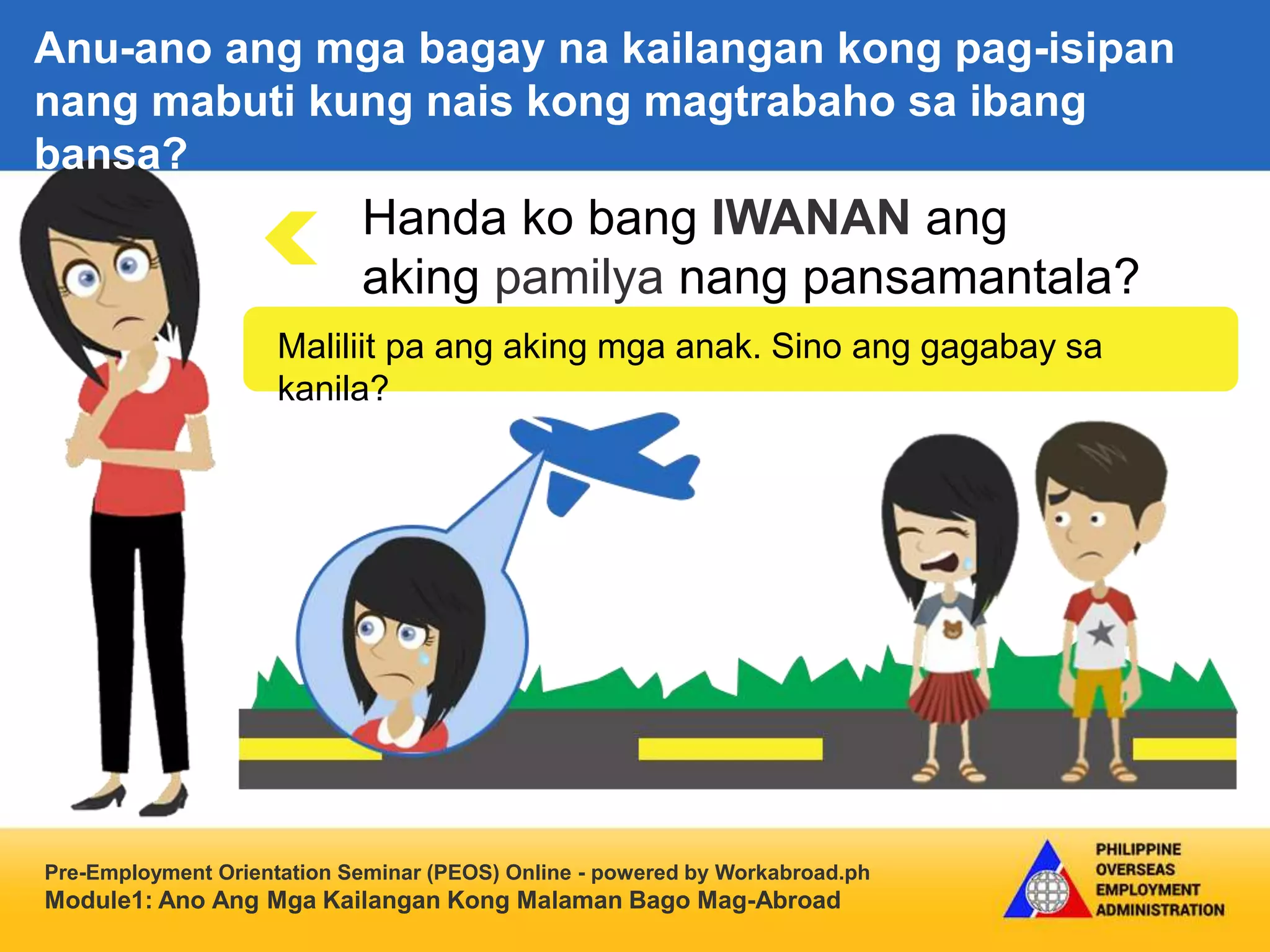 Pre-Employment Orientation Seminar (PEOS) Online - powered by Workabroad.ph
Module1: Ano Ang Mga Kailangan Kong Malaman Bago Mag-Abroad
Handa ko bang IWANAN ang
aking pamilya nang pansamantala?
Maliliit pa ang aking mga anak. Sino ang gagabay sa
kanila?
Anu-ano ang mga bagay na kailangan kong pag-isipan
nang mabuti kung nais kong magtrabaho sa ibang
bansa?
 