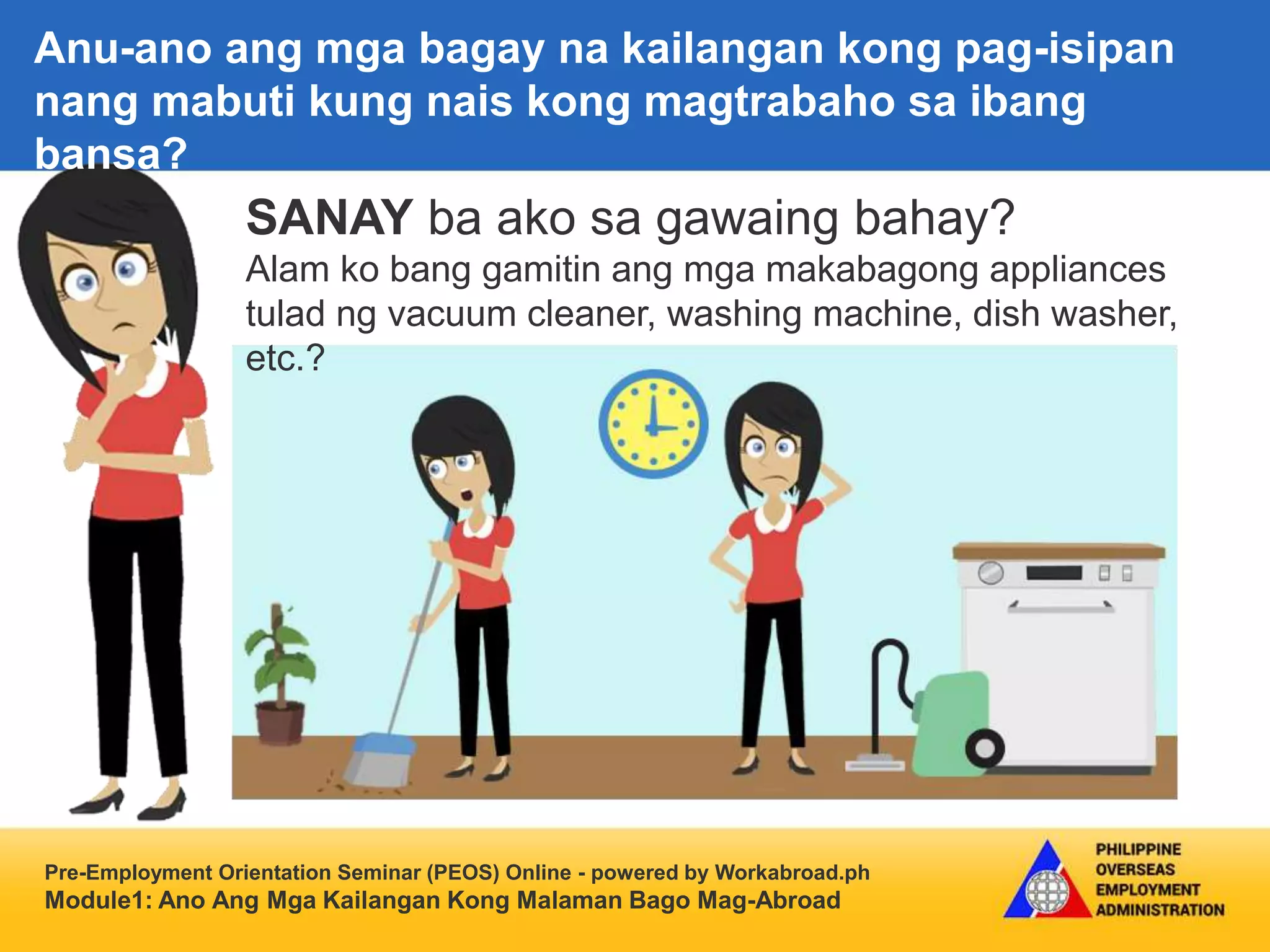 Pre-Employment Orientation Seminar (PEOS) Online - powered by Workabroad.ph
Module1: Ano Ang Mga Kailangan Kong Malaman Bago Mag-Abroad
SANAY ba ako sa gawaing bahay?
Alam ko bang gamitin ang mga makabagong appliances
tulad ng vacuum cleaner, washing machine, dish washer,
etc.?
Anu-ano ang mga bagay na kailangan kong pag-isipan
nang mabuti kung nais kong magtrabaho sa ibang
bansa?
 