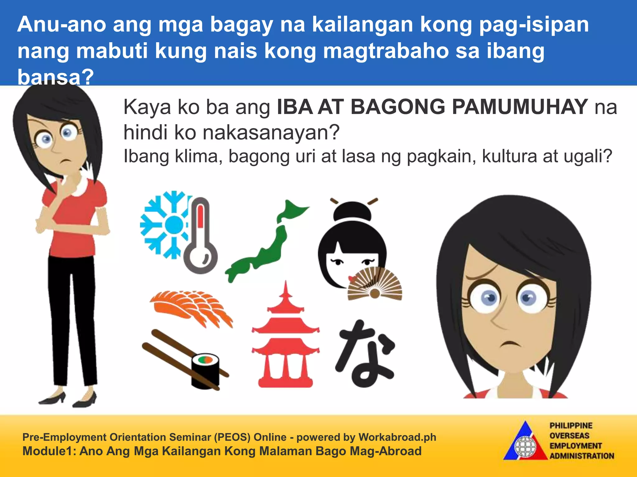 Pre-Employment Orientation Seminar (PEOS) Online - powered by Workabroad.ph
Module1: Ano Ang Mga Kailangan Kong Malaman Bago Mag-Abroad
Kaya ko ba ang IBA AT BAGONG PAMUMUHAY na
hindi ko nakasanayan?
Ibang klima, bagong uri at lasa ng pagkain, kultura at ugali?
Anu-ano ang mga bagay na kailangan kong pag-isipan
nang mabuti kung nais kong magtrabaho sa ibang
bansa?
 