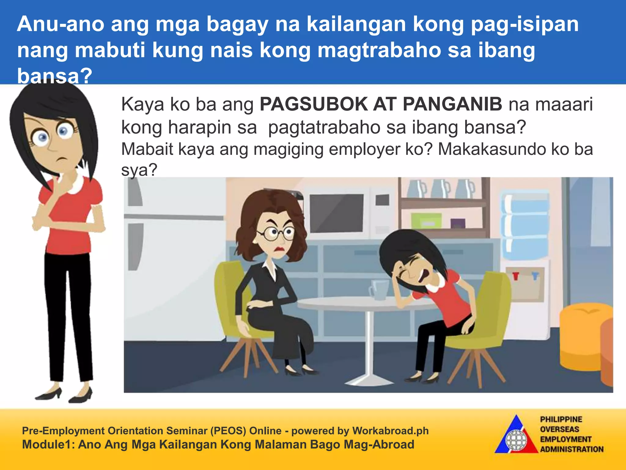 Pre-Employment Orientation Seminar (PEOS) Online - powered by Workabroad.ph
Module1: Ano Ang Mga Kailangan Kong Malaman Bago Mag-Abroad
Kaya ko ba ang PAGSUBOK AT PANGANIB na maaari
kong harapin sa pagtatrabaho sa ibang bansa?
Mabait kaya ang magiging employer ko? Makakasundo ko ba
sya?
Anu-ano ang mga bagay na kailangan kong pag-isipan
nang mabuti kung nais kong magtrabaho sa ibang
bansa?
 