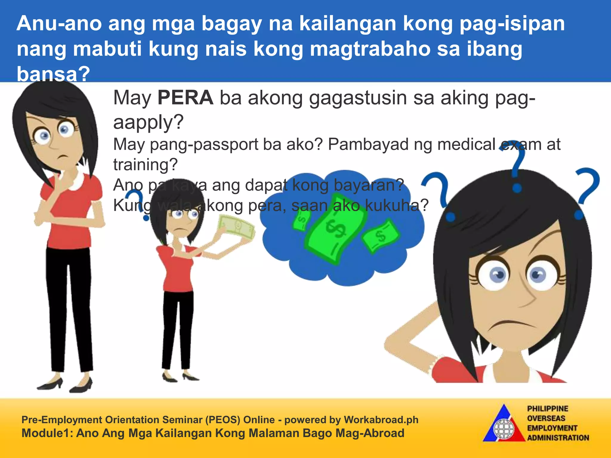 Pre-Employment Orientation Seminar (PEOS) Online - powered by Workabroad.ph
Module1: Ano Ang Mga Kailangan Kong Malaman Bago Mag-Abroad
May PERA ba akong gagastusin sa aking pag-
aapply?
May pang-passport ba ako? Pambayad ng medical exam at
training?
Ano pa kaya ang dapat kong bayaran?
Kung wala akong pera, saan ako kukuha?
Anu-ano ang mga bagay na kailangan kong pag-isipan
nang mabuti kung nais kong magtrabaho sa ibang
bansa?
 
