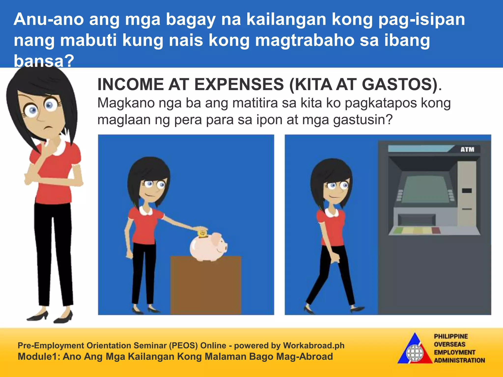 Pre-Employment Orientation Seminar (PEOS) Online - powered by Workabroad.ph
Module1: Ano Ang Mga Kailangan Kong Malaman Bago Mag-Abroad
INCOME AT EXPENSES (KITA AT GASTOS).
Magkano nga ba ang matitira sa kita ko pagkatapos kong
maglaan ng pera para sa ipon at mga gastusin?
Anu-ano ang mga bagay na kailangan kong pag-isipan
nang mabuti kung nais kong magtrabaho sa ibang
bansa?
 