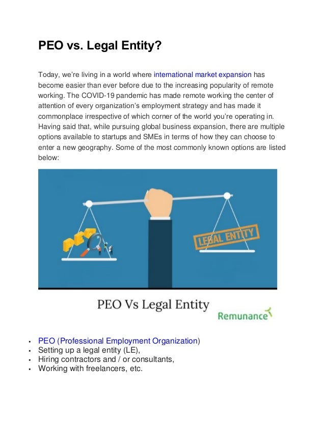 PEO vs. Legal Entity?
Today, we’re living in a world where international market expansion has
become easier than ever before due to the increasing popularity of remote
working. The COVID-19 pandemic has made remote working the center of
attention of every organization’s employment strategy and has made it
commonplace irrespective of which corner of the world you’re operating in.
Having said that, while pursuing global business expansion, there are multiple
options available to startups and SMEs in terms of how they can choose to
enter a new geography. Some of the most commonly known options are listed
below:
 PEO (Professional Employment Organization)
 Setting up a legal entity (LE),
 Hiring contractors and / or consultants,
 Working with freelancers, etc.
 
