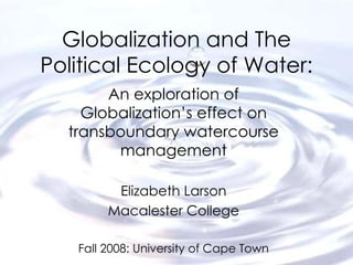 Globalization and The Political Ecology of Water: An exploration of Globalization’s effect on transboundary watercourse management Elizabeth Larson Macalester College Fall 2008: University of Cape Town 
