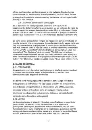 12
afirma que los medios son la esencia de la vida civilizada. Que las formas
dominantes de los medios dados en cualquier tiempo en la sociedad forman
y determinan los sentidos de los humanos y dan la base para la organización
social y la vida colectiva.
2.1.1.3.Enfoque Social De Los Videojuegos
En la actualidad los videojuegos son una nueva forma cultural de
esparcimiento, de la misma forma que lo pueden ser las películas. Se habla de
que las ganancias anuales de estos alcanzan los 12.6 mil millones en dólares
solo en USA en el 20061, lo cual es muy cercana que lo que gana la industria
del cine que es alrededor de los 9.15 mil millones de dólares en el mismo año
Lo cierto es que en los últimos tiempos los videojuegos se han introducido en
nuestra forma de vida, presentándose de una forma creciente, ya que cada año
hay mayores ventas de videojuegos en el mundo y cada vez los dispositivos
son más portátiles como el PSP de Sony o el enorme crecimiento en teléfonos
móviles y PDAs (Asistentes Personales Digitales), por ejemplo un juego muy
premiado el “Flux Challenge” de la compañía PDA Mill , que consiste en
carreras de naves espaciales a través de túneles tridimensionales, este juego
tiene características similares a un juego muy vendido llamado “Wipe Out” de
la Sony Play Station 7, y puede ser jugado en una PDA o en un teléfono móvil.
2.2.MARCO CONCEPTUAL
2.2.1. VIDEOJUEGO
Un videojuego es un dispositivo electrónico que, a través de ciertos mandos o
controles, permite simular juegos en la pantalla de un televisor, una
computadora u otro dispositivo electrónico.
Se define como Videojuego (también conocidos como Juego de Video) a
toda aplicación o Software que ha sido creado con el fin del entretenimiento,
siendo basado principalmente en la interacción de Uno o Más Jugadores,
ejecutado tanto en ordenadores como en cualquier otro dispositivo
electrónico (siendo aquellos exclusivamente dedicados para esta función
conocidos como Consola de Videojuegos).
2.2.2. JUEGO:
se denomina juego a la situación interactiva especificada por el conjunto de
participantes, los posibles cursos de acción que puede seguir cada
participante, y el conjunto de utilidades. Actividad necesaria para los seres
humanos teniendo suma importancia en la esfera social, puesto que permite
ensayar ciertas conductas sociales; siendo a su vez una herramienta útil para
adquirir y desarrollar capacidades intelectuales, motoras o afectivas
 