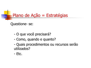 Plano de Ação = Estratégias Questione- se: - O que você precisará? - Como, quando e quanto? - Quais procedimentos ou recursos serão utilizados? - Etc. 