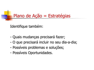 Plano de Ação = Estratégias Identifique também: - Quais mudanças precisará fazer; - O que precisará incluir no seu dia-a-dia; - Possíveis problemas e soluções; - Possíveis Oportunidades. 