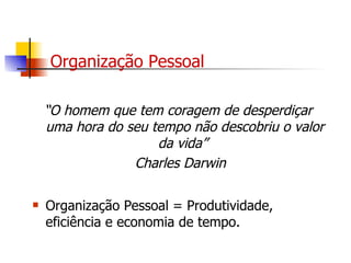 Organização Pessoal “ O homem que tem coragem de desperdiçar uma hora do seu tempo não descobriu o valor da vida”  Charles Darwin Organização Pessoal = Produtividade, eficiência e economia de tempo. 