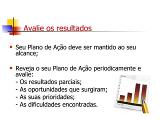 Avalie os resultados Seu Plano de Ação deve ser mantido ao seu alcance; Reveja o seu Plano de Ação periodicamente e avalie: - Os resultados parciais; - As oportunidades que surgiram; - As suas prioridades; - As dificuldades encontradas. 