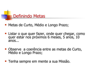 Definindo Metas Metas de Curto, Médio e Longo Prazo; Listar o que quer fazer, onde quer chegar, como quer estar nos próximos 6 meses, 5 anos, 10 anos... Observe  a coerência entre as metas de Curto, Médio e Longo Prazo; Tenha sempre em mente a sua Missão. 