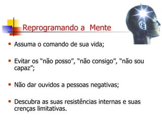 Reprogramando a  Mente Assuma o comando de sua vida; Evitar os “não posso”, “não consigo”, “não sou capaz”; Não dar ouvidos a pessoas negativas; Descubra as suas resistências internas e suas crenças limitativas. 