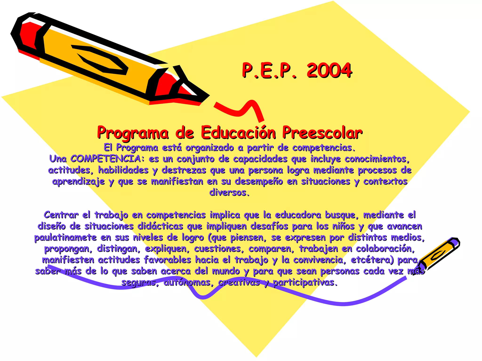 Programa de Educación Preescolar El Programa está organizado a partir de competencias. Una COMPETENCIA: es un conjunto de capacidades que incluye conocimientos, actitudes, habilidades y destrezas que una persona logra mediante procesos de aprendizaje y que se manifiestan en su desempeño en situaciones y contextos diversos. Centrar el trabajo en competencias implica que la educadora busque, mediante el diseño de situaciones didácticas que impliquen desafíos para los niños y que avancen paulatinamete en sus niveles de logro (que piensen, se expresen por distintos medios, propongan, distingan, expliquen, cuestiones, comparen, trabajen en colaboración, manifiesten actitudes favorables hacia el trabajo y la convivencia, etcétera) para saber más de lo que saben acerca del mundo y para que sean personas cada vez más seguras, autónomas, creativas y participativas. P.E.P. 2004