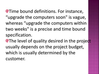 Time bound definitions. For instance,
“upgrade the computers soon" is vague,
whereas “upgrade the computers within
two weeks" is a precise and time bound
specification.
The level of quality desired in the project
usually depends on the project budget,
which is usually determined by the
customer.
 