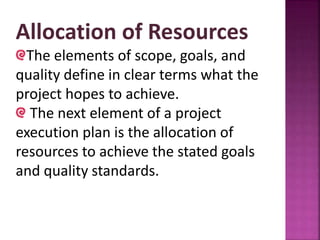 Allocation of Resources
The elements of scope, goals, and
quality define in clear terms what the
project hopes to achieve.
The next element of a project
execution plan is the allocation of
resources to achieve the stated goals
and quality standards.
 