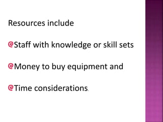 Resources include
Staff with knowledge or skill sets
Money to buy equipment and
Time considerations.
 