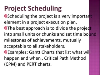Project Scheduling
Scheduling the project is a very important
element in a project execution plan.
The best approach is to divide the project
into small units or chunks and set time bound
milestones of achievements, mutually
acceptable to all stakeholders.
Examples: Gantt Charts that list what will
happen and when , Critical Path Method
(CPM) and PERT charts.
 